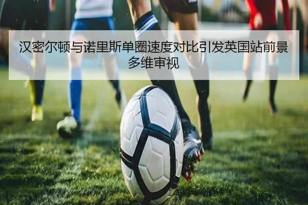 汉密尔顿与诺里斯单圈速度对比引发英国站前景多维审视（kaiyun）