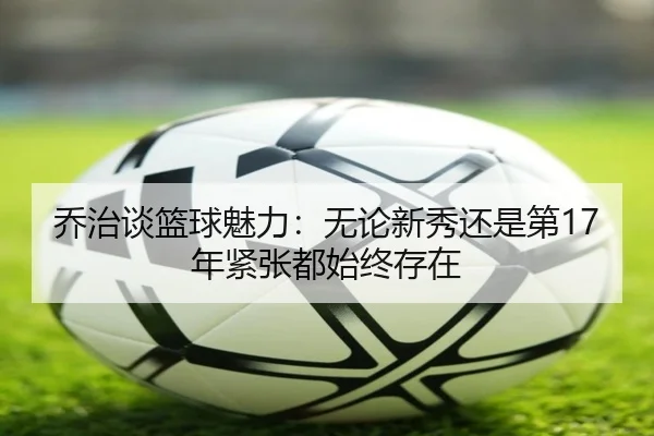 乔治谈篮球魅力：无论新秀还是第17年紧张都始终存在（kaiyun）
